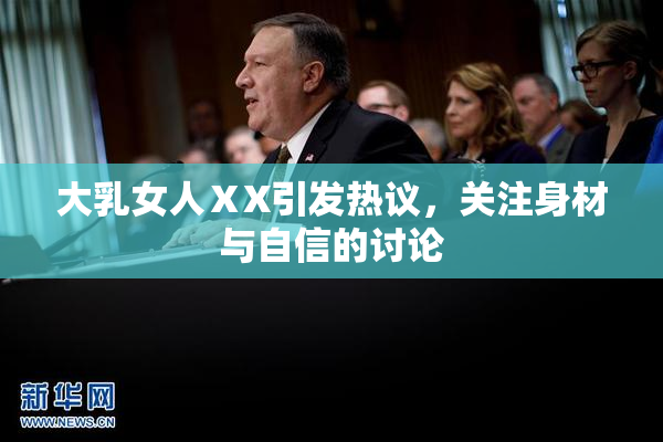 大乳女人ⅩX引发热议，关注身材与自信的讨论