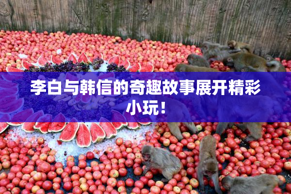 李白与韩信的奇趣故事展开精彩小玩！