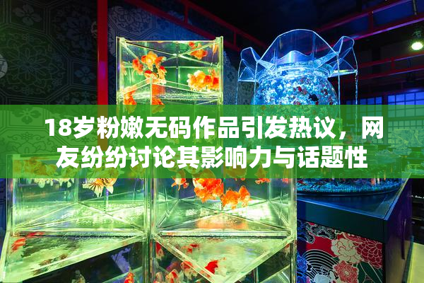 18岁粉嫩无码作品引发热议，网友纷纷讨论其影响力与话题性