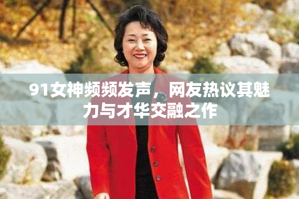91女神频频发声，网友热议其魅力与才华交融之作