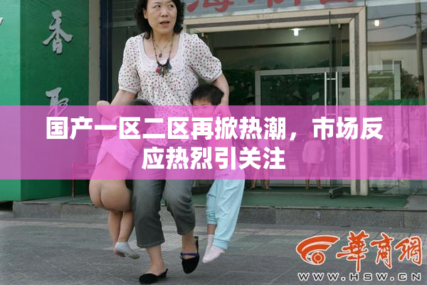 国产一区二区再掀热潮，市场反应热烈引关注