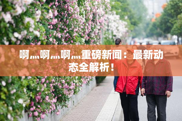 啊灬啊灬啊灬重磅新闻：最新动态全解析！