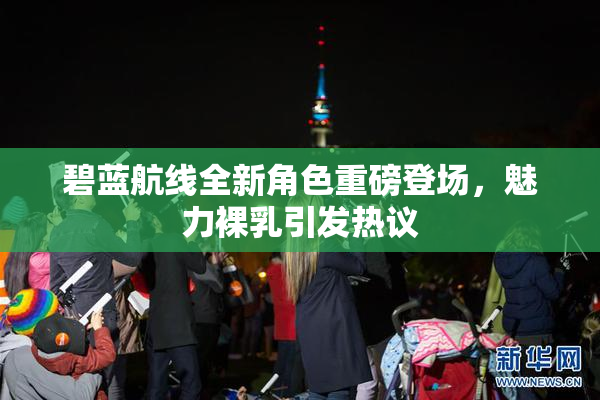 碧蓝航线全新角色重磅登场，魅力裸乳引发热议