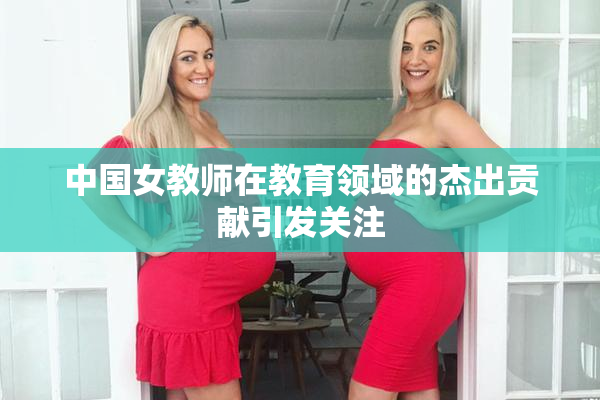 中国女教师在教育领域的杰出贡献引发关注