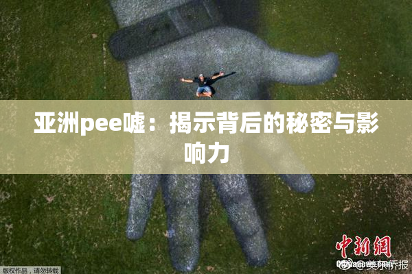 亚洲pee嘘：揭示背后的秘密与影响力