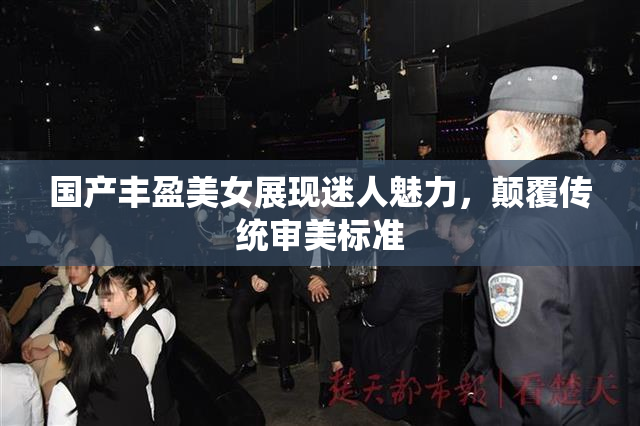 国产丰盈美女展现迷人魅力，颠覆传统审美标准