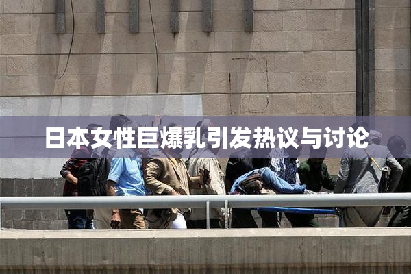 日本女性巨爆乳引发热议与讨论