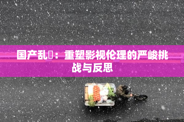 国产乱婬：重塑影视伦理的严峻挑战与反思