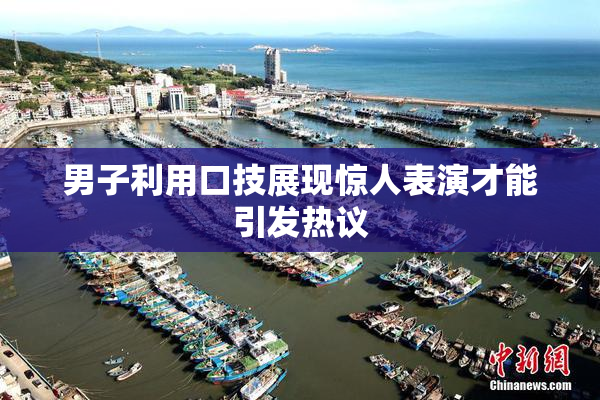 男子利用口技展现惊人表演才能引发热议