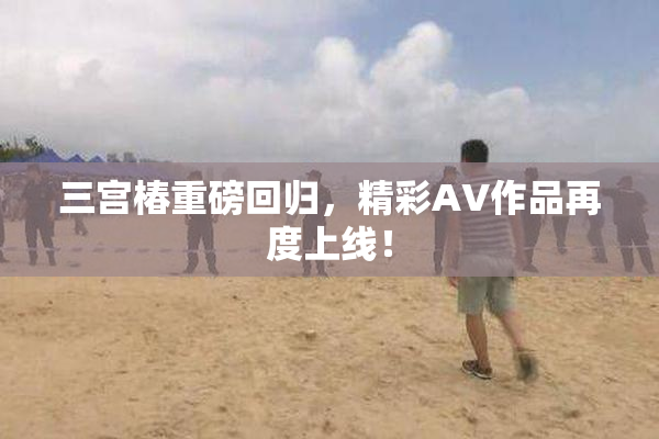 三宫椿重磅回归，精彩AV作品再度上线！