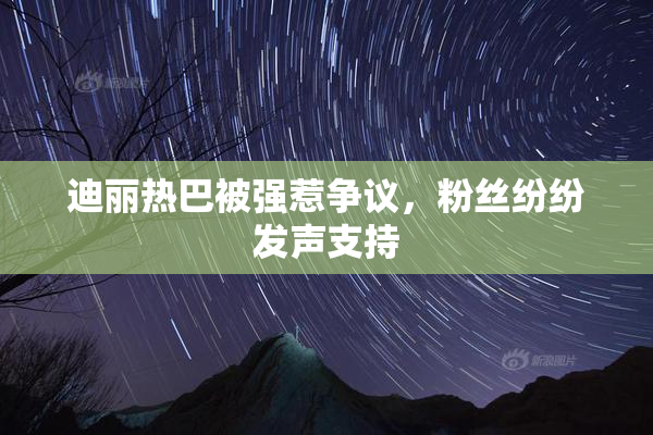 迪丽热巴被强惹争议，粉丝纷纷发声支持