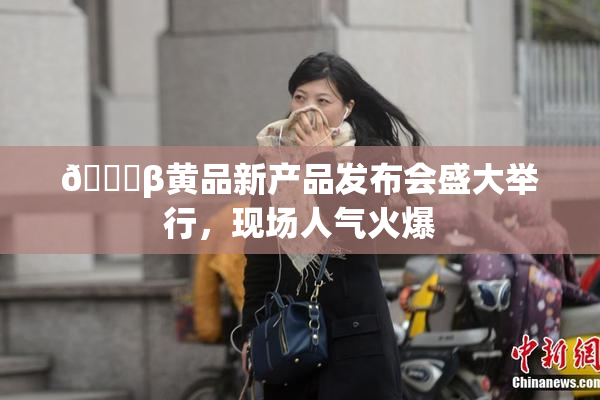 🔞β黄品新产品发布会盛大举行，现场人气火爆