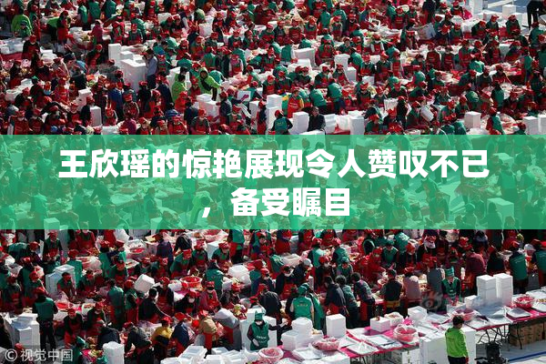 王欣瑶的惊艳展现令人赞叹不已，备受瞩目