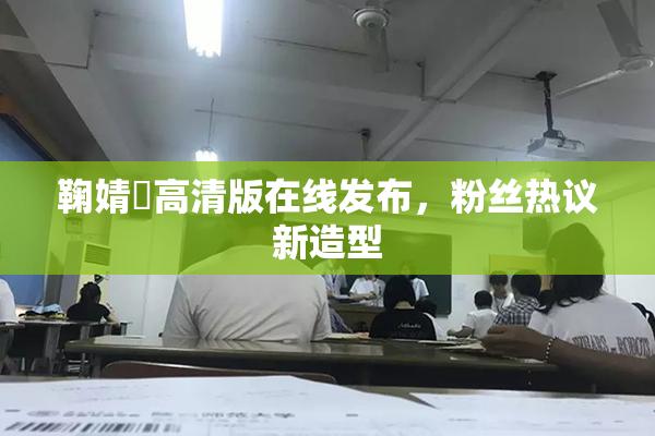 鞠婧祎高清版在线发布，粉丝热议新造型