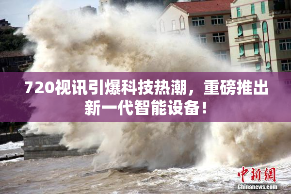 720视讯引爆科技热潮，重磅推出新一代智能设备！