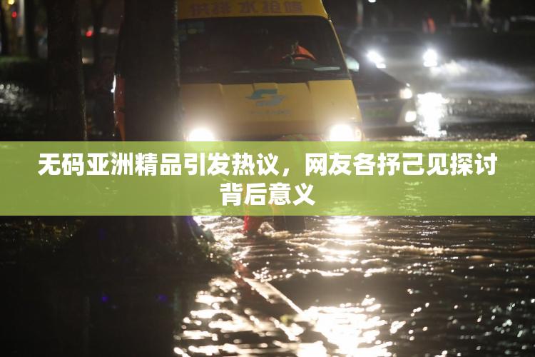 无码亚洲精品引发热议，网友各抒己见探讨背后意义