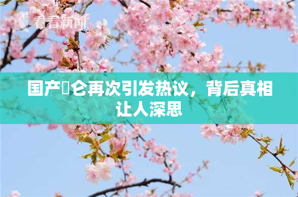 国产婬仑再次引发热议，背后真相让人深思