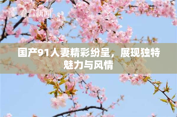 国产91人妻精彩纷呈，展现独特魅力与风情