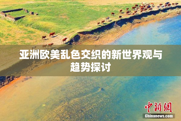 亚洲欧美乱色交织的新世界观与趋势探讨