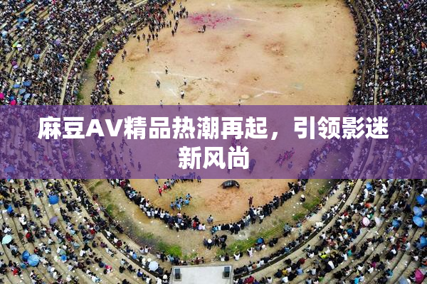 麻豆AV精品热潮再起，引领影迷新风尚