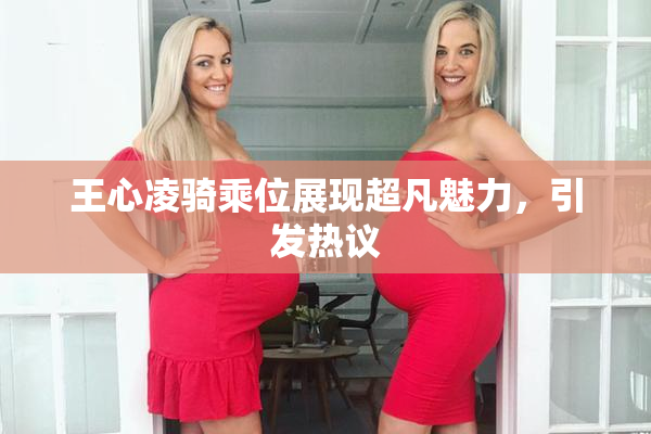 王心凌骑乘位展现超凡魅力，引发热议