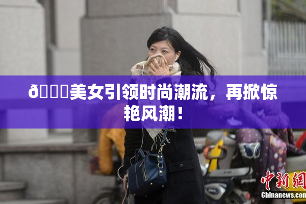 🔞美女引领时尚潮流，再掀惊艳风潮！
