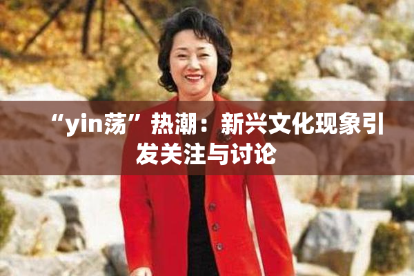 “yin荡”热潮：新兴文化现象引发关注与讨论