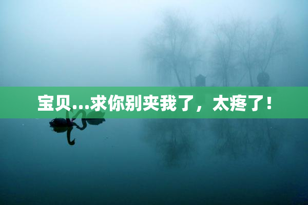 宝贝…求你别夹我了，太疼了！