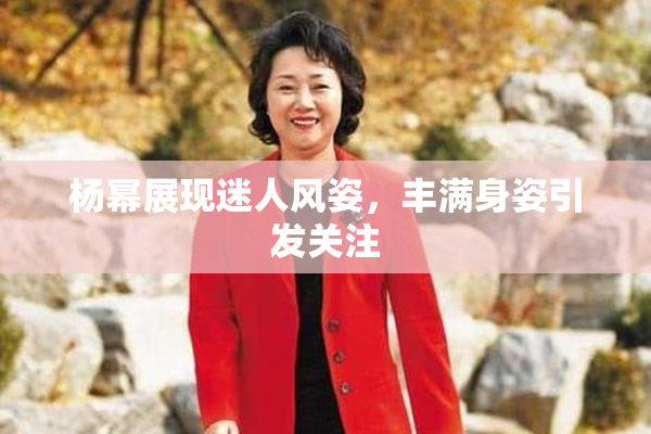 杨幂展现迷人风姿，丰满身姿引发关注