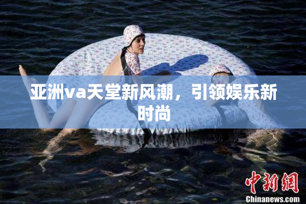亚洲va天堂新风潮，引领娱乐新时尚