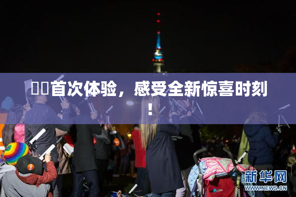 妺妺首次体验，感受全新惊喜时刻！