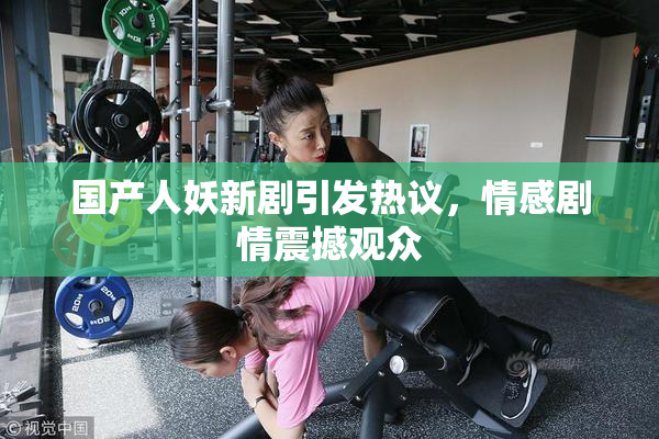国产人妖新剧引发热议，情感剧情震撼观众