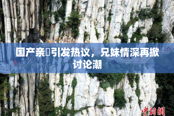 国产亲妺引发热议，兄妹情深再掀讨论潮