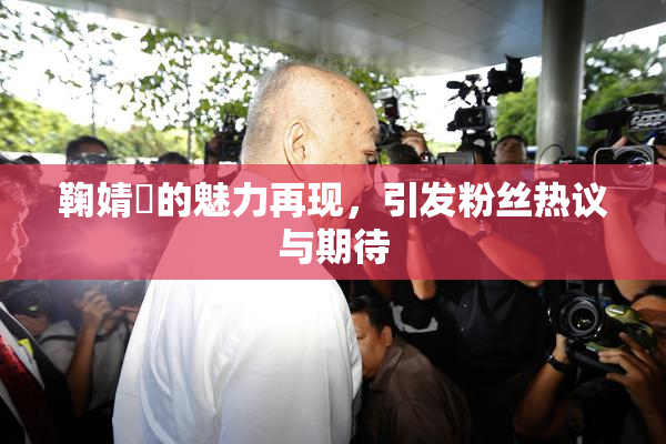 鞠婧祎的魅力再现，引发粉丝热议与期待