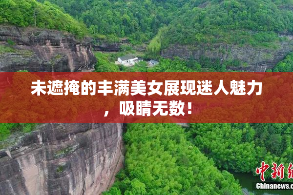 未遮掩的丰满美女展现迷人魅力，吸睛无数！