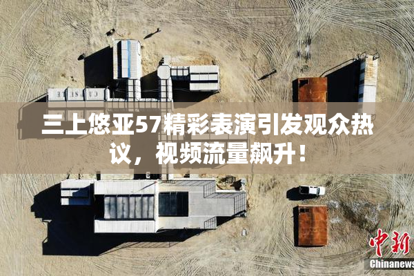 三上悠亚57精彩表演引发观众热议，视频流量飙升！