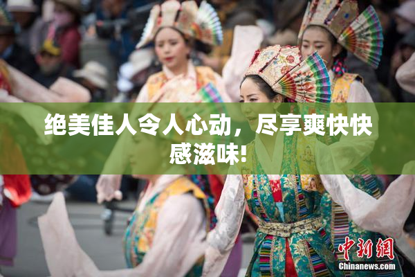 绝美佳人令人心动，尽享爽快快感滋味!