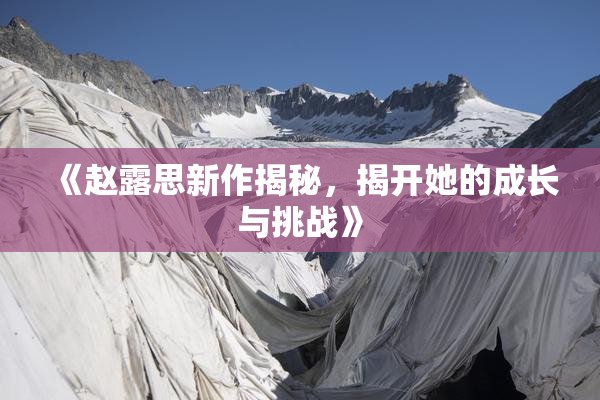《赵露思新作揭秘，揭开她的成长与挑战》