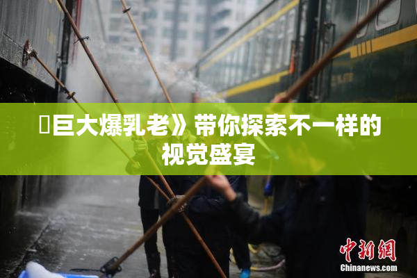 巜巨大爆乳老》带你探索不一样的视觉盛宴