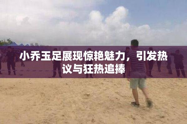 小乔玉足展现惊艳魅力，引发热议与狂热追捧