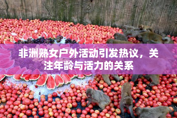 非洲熟女户外活动引发热议，关注年龄与活力的关系