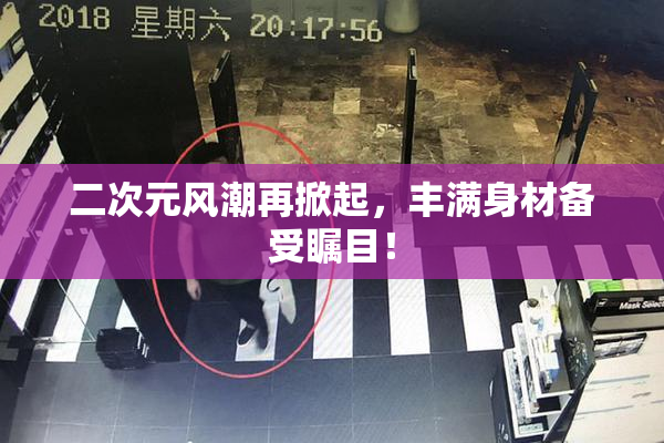 二次元风潮再掀起，丰满身材备受瞩目！