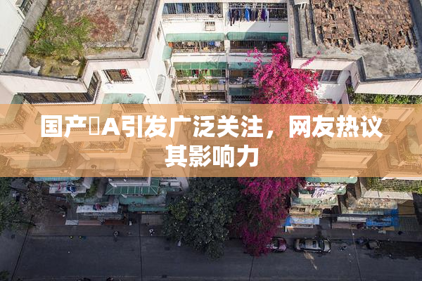 国产婬A引发广泛关注，网友热议其影响力