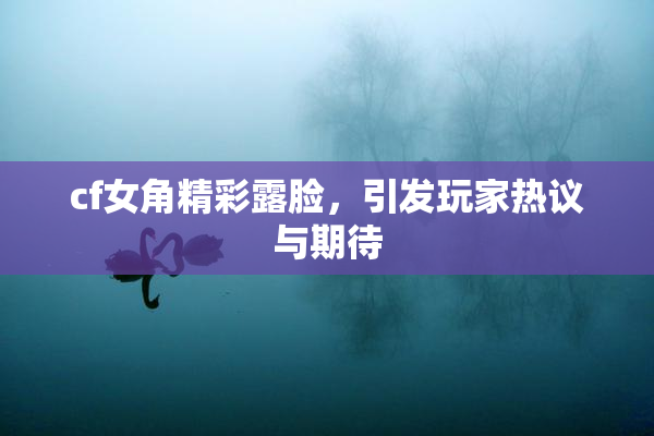 cf女角精彩露脸，引发玩家热议与期待