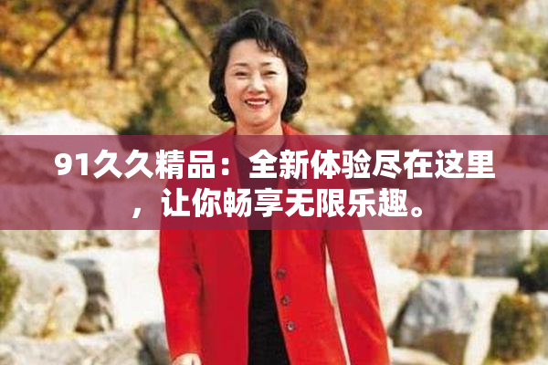 91久久精品：全新体验尽在这里，让你畅享无限乐趣。