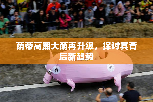 荫蒂高潮大荫再升级，探讨其背后新趋势