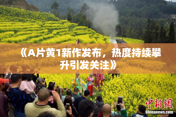 《A片黄1新作发布，热度持续攀升引发关注》