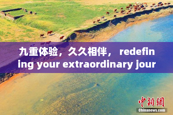 九重体验，久久相伴， redefining your extraordinary journey!
