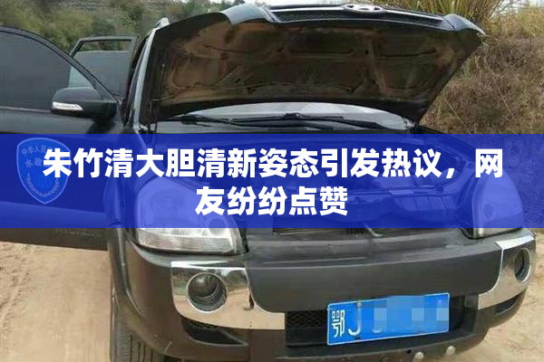 朱竹清大胆清新姿态引发热议，网友纷纷点赞