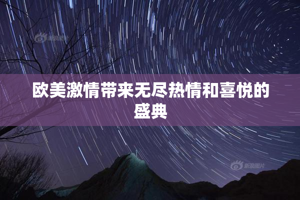 欧美激情带来无尽热情和喜悦的盛典